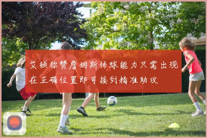艾顿称赞詹姆斯传球能力只需出现在正确位置即可接到精准助攻