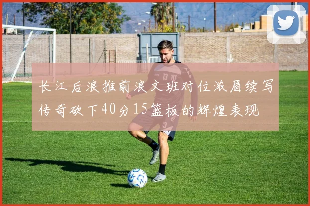 长江后浪推前浪文班对位浓眉续写传奇砍下40分15篮板的辉煌表现