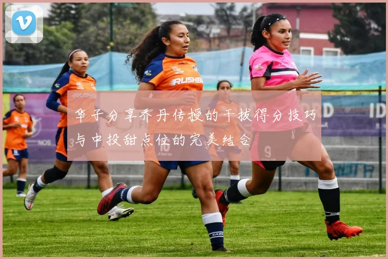 华子分享乔丹传授的干拔得分技巧与中投甜点位的完美结合