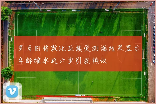 罗马旧将敦比亚接受测谎结果显示年龄缩水近六岁引发热议