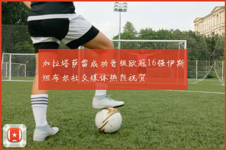 加拉塔萨雷成功晋级欧冠16强伊斯坦布尔社交媒体热烈祝贺