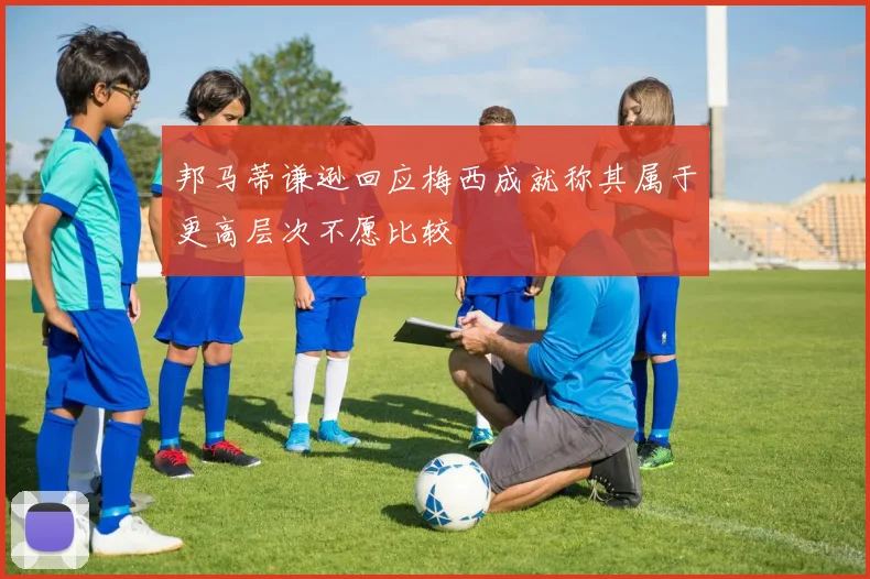 邦马蒂谦逊回应梅西成就称其属于更高层次不愿比较