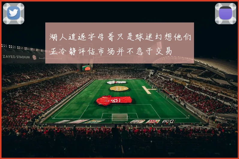 湖人追逐字母哥只是球迷幻想他们正冷静评估市场并不急于交易
