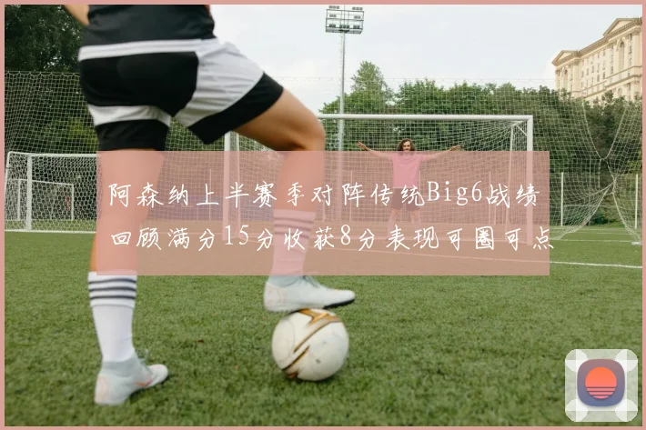 阿森纳上半赛季对阵传统Big6战绩回顾满分15分收获8分表现可圈可点