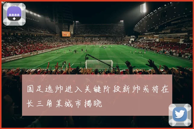 国足选帅进入关键阶段新帅或将在长三角某城市揭晓