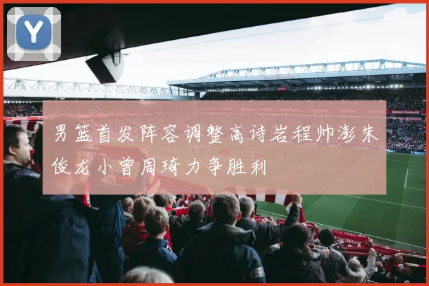 男篮首发阵容调整高诗岩程帅澎朱俊龙小曾周琦力争胜利