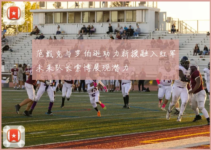 范戴克与罗伯逊助力新援融入红军未来队长索博展现潜力