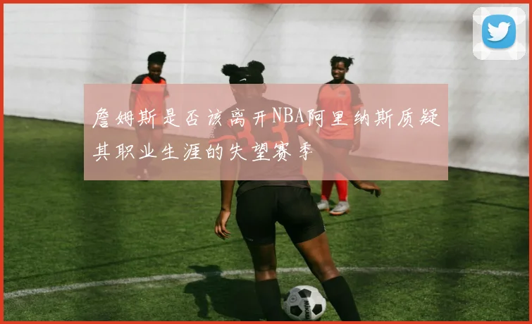 詹姆斯是否该离开NBA阿里纳斯质疑其职业生涯的失望赛季