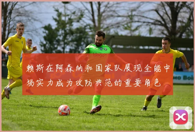 赖斯在阿森纳和国家队展现全能中场实力成为攻防典范的重要角色