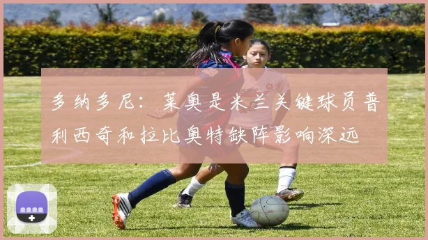 多纳多尼：莱奥是米兰关键球员普利西奇和拉比奥特缺阵影响深远