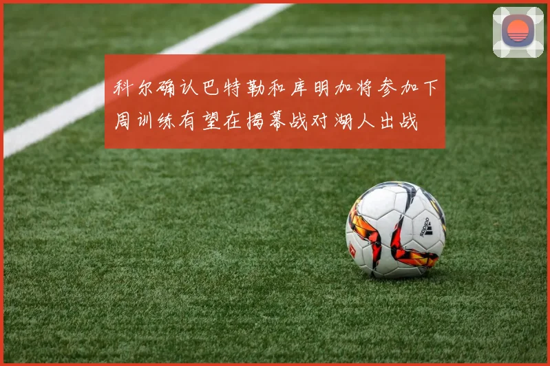 科尔确认巴特勒和库明加将参加下周训练有望在揭幕战对湖人出战