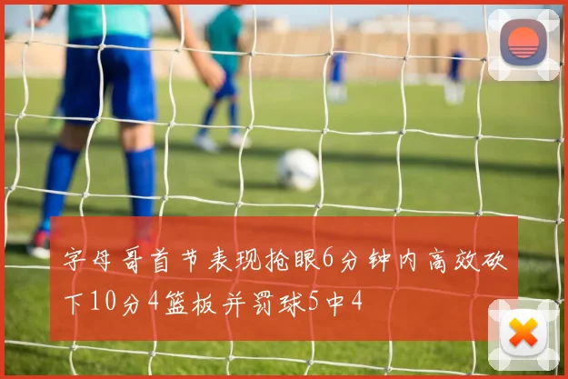 字母哥首节表现抢眼6分钟内高效砍下10分4篮板并罚球5中4