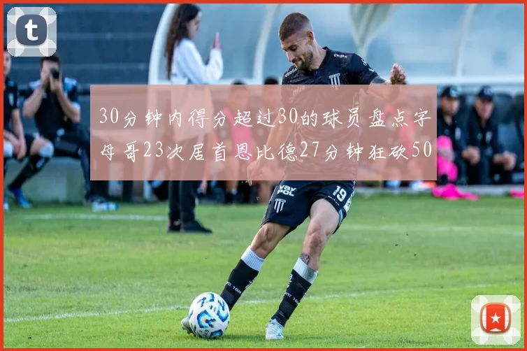 30分钟内得分超过30的球员盘点字母哥23次居首恩比德27分钟狂砍50分